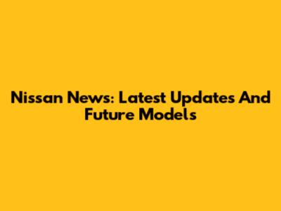 Nissan News: Latest Updates And Future Models
