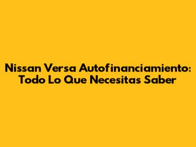 Nissan Versa Autofinanciamiento: Todo Lo Que Necesitas Saber