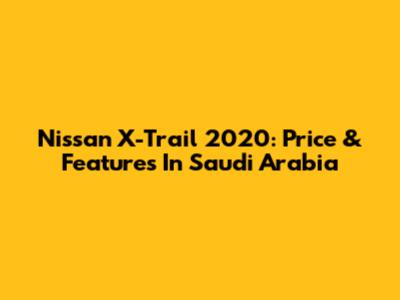 Nissan X-Trail 2020: Price & Features In Saudi Arabia