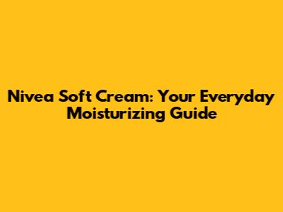 Nivea Soft Cream: Your Everyday Moisturizing Guide