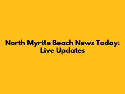 North Myrtle Beach News Today: Live Updates