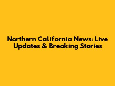 Northern California News: Live Updates & Breaking Stories