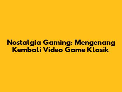 Nostalgia Gaming: Mengenang Kembali Video Game Klasik