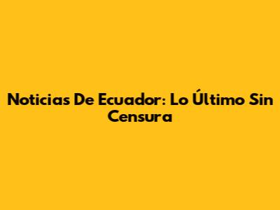 Noticias De Ecuador: Lo Último Sin Censura