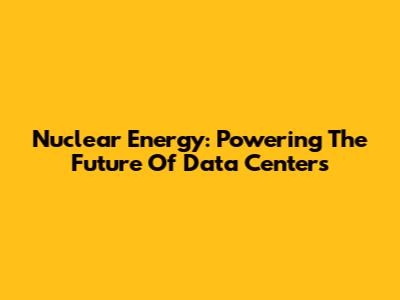 Nuclear Energy: Powering The Future Of Data Centers