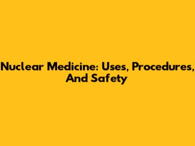 Nuclear Medicine: Uses, Procedures, And Safety