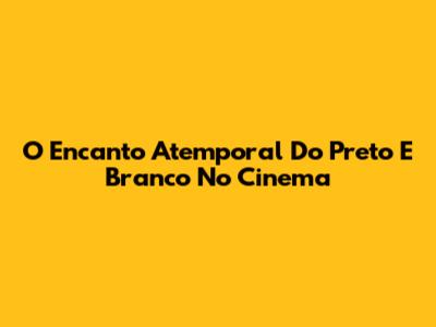 O Encanto Atemporal Do Preto E Branco No Cinema