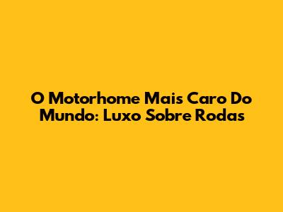 O Motorhome Mais Caro Do Mundo: Luxo Sobre Rodas