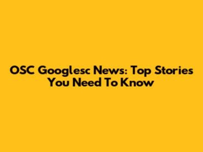 OSC Googlesc News: Top Stories You Need To Know