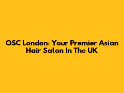 OSC London: Your Premier Asian Hair Salon In The UK