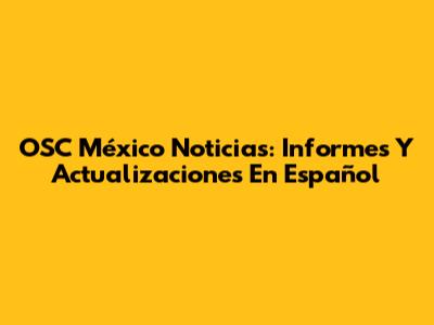 OSC México Noticias: Informes Y Actualizaciones En Español