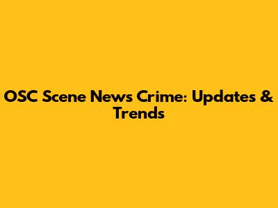 OSC Scene News Crime: Updates & Trends
