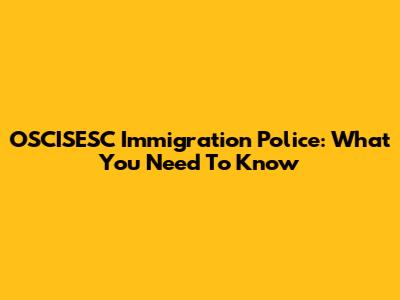 OSCISESC Immigration Police: What You Need To Know