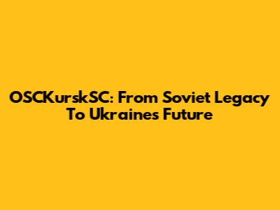 OSCKurskSC: From Soviet Legacy To Ukraine's Future