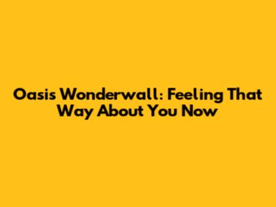 Oasis Wonderwall: Feeling That Way About You Now