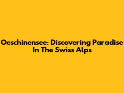 Oeschinensee: Discovering Paradise In The Swiss Alps