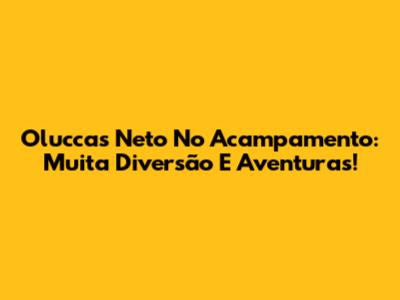 Oluccas Neto No Acampamento: Muita Diversão E Aventuras!