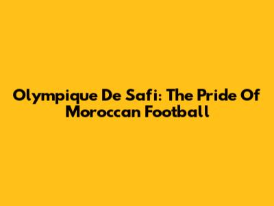 Olympique De Safi: The Pride Of Moroccan Football