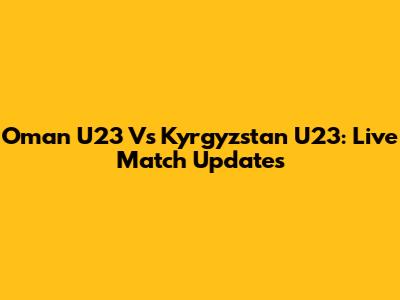 Oman U23 Vs Kyrgyzstan U23: Live Match Updates