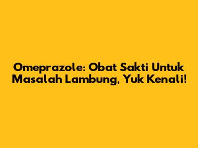 Omeprazole: Obat Sakti Untuk Masalah Lambung, Yuk Kenali!
