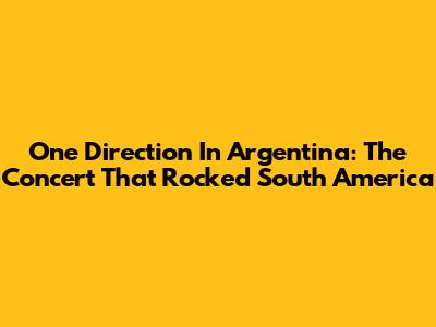 One Direction In Argentina: The Concert That Rocked South America