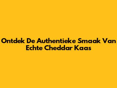 Ontdek De Authentieke Smaak Van Echte Cheddar Kaas