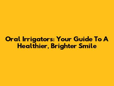 Oral Irrigators: Your Guide To A Healthier, Brighter Smile