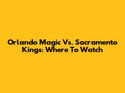 Orlando Magic Vs. Sacramento Kings: Where To Watch