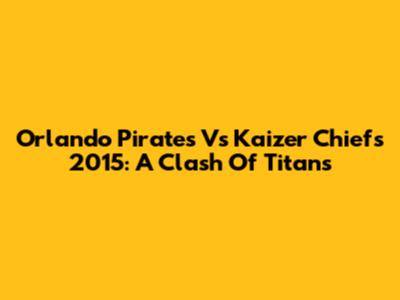 Orlando Pirates Vs Kaizer Chiefs 2015: A Clash Of Titans