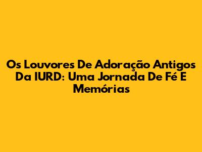 Os Louvores De Adoração Antigos Da IURD: Uma Jornada De Fé E Memórias