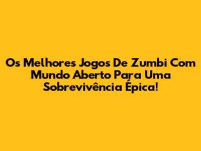 Os Melhores Jogos De Zumbi Com Mundo Aberto Para Uma Sobrevivência Épica!