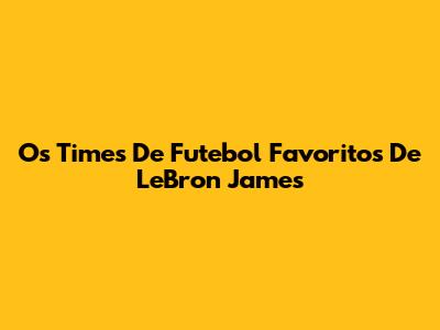 Os Times De Futebol Favoritos De LeBron James