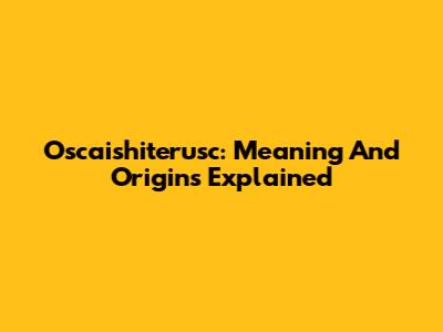 Oscaishiterusc: Meaning And Origins Explained