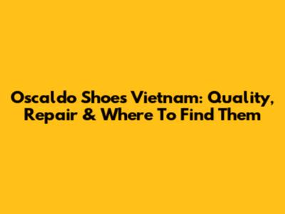 Oscaldo Shoes Vietnam: Quality, Repair & Where To Find Them