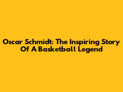 Oscar Schmidt: The Inspiring Story Of A Basketball Legend