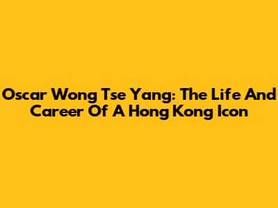 Oscar Wong Tse Yang: The Life And Career Of A Hong Kong Icon