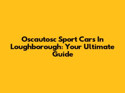 Oscautosc Sport Cars In Loughborough: Your Ultimate Guide
