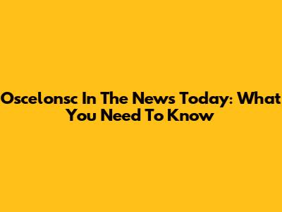 Oscelonsc In The News Today: What You Need To Know