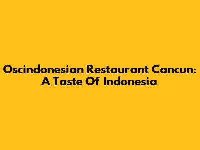 Oscindonesian Restaurant Cancun: A Taste Of Indonesia