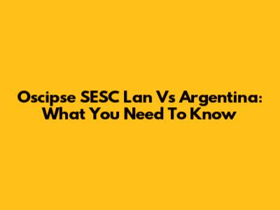 Oscipse SESC Lan Vs Argentina: What You Need To Know