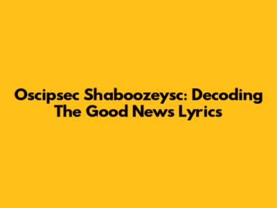 Oscipsec Shaboozeysc: Decoding The Good News Lyrics