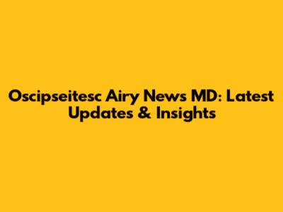 Oscipseitesc Airy News MD: Latest Updates & Insights