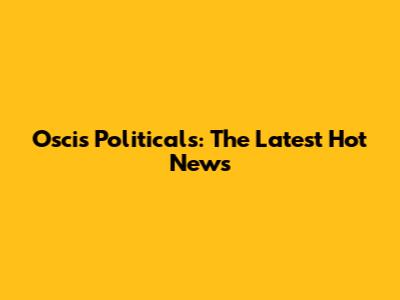 Oscis Politicals: The Latest Hot News