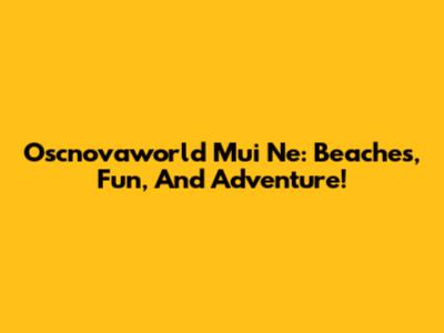 Oscnovaworld Mui Ne: Beaches, Fun, And Adventure!