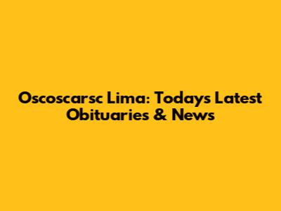 Oscoscarsc Lima: Today's Latest Obituaries & News