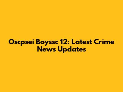 Oscpsei Boyssc 12: Latest Crime News Updates