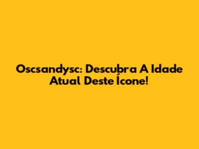 Oscsandysc: Descubra A Idade Atual Deste Ícone!