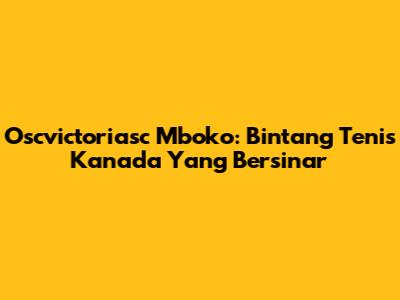 Oscvictoriasc Mboko: Bintang Tenis Kanada Yang Bersinar