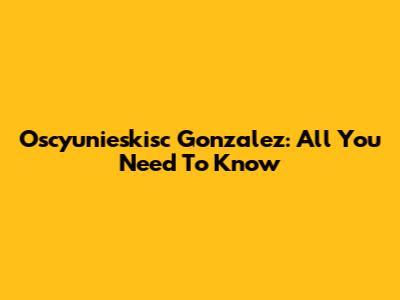 Oscyunieskisc Gonzalez: All You Need To Know