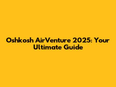 Oshkosh AirVenture 2025: Your Ultimate Guide